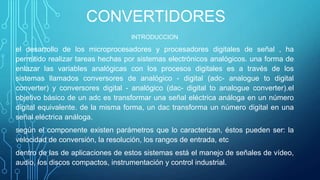 CONVERTIDORES
INTRODUCCION
el desarrollo de los microprocesadores y procesadores digitales de señal , ha
permitido realizar tareas hechas por sistemas electrónicos analógicos. una forma de
enlazar las variables analógicas con los procesos digitales es a través de los
sistemas llamados conversores de analógico - digital (adc- analogue to digital
converter) y conversores digital - analógico (dac- digital to analogue converter).el
objetivo básico de un adc es transformar una señal eléctrica análoga en un número
digital equivalente. de la misma forma, un dac transforma un número digital en una
señal eléctrica análoga.
según el componente existen parámetros que lo caracterizan, éstos pueden ser: la
velocidad de conversión, la resolución, los rangos de entrada, etc
dentro de las de aplicaciones de estos sistemas está el manejo de señales de vídeo,
audio, los discos compactos, instrumentación y control industrial.
 