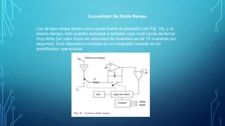 Convertidor De Doble Rampa
Los de tipo rampa tienen como punto fuerte la precisión (ver Fig. 16), y al
mismo tiempo, sólo pueden aplicarse a señales cuyo nivel oscile de forma
muy lenta (un valor típico de velocidad de muestreo es de 10 muestras por
segundo). Este dispositivo consiste en un integrador basado en un
ampliﬁcador operacional.
 