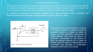 Convertidor Voltaje Frecuencia
El voltaje continuo de entrada se convierte en un conjunto de pulsos cuya frecuencia es proporcional a la magnitud
del voltaje de alimentación. Los pulsos se cuentan mediante un contador electrónico, durante un intervalo de
tiempo especíﬁco y la cuenta resul- tante se exhibe como una representación digital del voltaje.
Su utilización es adecuada en ambientes ruidosos, por su alta inmunidad al ruido y exactitud. Las
frecuencias típicas del convertidor voltaje frecuencia son entre 10 KHz a 1 MHz.
El esquema es el que se muestra en la ﬁgura
17. Cuando se aplica un voltaje de entrada el
integrador genera un voltaje de salida de
rampa con una pendiente proporcional al
voltaje aplicado. Esta rampa se aplica a un
generador monoestable el cual genera un
pulso de amplitud deﬁnido por el voltaje de
entrada rampa. El pulso es realimentado a un
conmutador que descarga el condensador
integrador, terminando así la rampa.
 