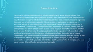 Convertidor Serie.
Dentro de los nuevos dispositivos, están los de conversión serie, la cual permite entregar una
secuencia digital de ocho bit (o más) de salida en forma serial. La transmisión serie emplea una sola
trayectoria para transportar bits de información, lo que la hace ideal para comunicaciones a grandes
distancias, por su bajo costo en cableado. Esta transmisión es realizada de forma sincrona o
asíncrona. Muchos de estos dispositivos están basados en el método de capacitor conmutado, el
cual se describe a continuación. La data paralelo entra al conversor de capacitor conmu- tado, que
corresponde a una red de condensadores en serie a cada bit y a un interruptor conectado al voltaje
de ref- erencia (Vref). Este valor de voltaje establece los límites superiores y inferiores de la salida
analógica. La conversión está directamente relacionada con el valor de tensión que se carga el
condensador, cada condensador de la rama esta ajustado según el bit que tenga a la entrada, lo que
va a determinar el tiempo de carga. En la generación de la señal analógica, la carga de cada
condensador es conmutada y sumada, obteniéndose la señal por intervalos de tiempo y suma en el
punto inversor del ampliﬁcador operacional de la entrada.
 