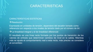 CARACTERISTICAS
CARACTERÍSTICAS ESTÁTICAS
Resolución:
Expresada en unidades de tensión, dependerá del escalón tomado como
referencia con respecto a los niveles de tensión dado por el número de bit.
La linealidad integral y el de linealidad diferencial:
El resultado es una línea recta formada por los puntos de transición de los
valores de entrada que determinan cambios de nivel en la salida. Mientras
más se ajuste el comportamiento real a esta recta, más preciso se considera
al convertidor.
 