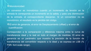 Monotonicidad:
Un conversor es monotónico cuando un incremento de tensión en la
entrada le corresponda un incremento en la salida, y para una disminución
de la entrada, el correspondiente descenso. Si un convertidor no es
monotónico, el resultado es la pérdida del código.
El error de ganancia, el error de Desplazamiento (offset) y el error de
cuantificación:
Corresponden a la comparación y diferencia máxima entre la curva de
transferencia ideal y la real en todo el margen de medidas. El error de
ganancia es un parámetro que muestra la precisión de la función de
transferencia del convertidor respecto a la ideal y se expresa en LSB (%
FSR- font scale range).
 