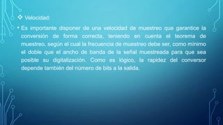  Velocidad:
• Es importante disponer de una velocidad de muestreo que garantice la
conversión de forma correcta, teniendo en cuenta el teorema de
muestreo, según el cual la frecuencia de muestreo debe ser, como mínimo
el doble que el ancho de banda de la señal muestreada para que sea
posible su digitalización. Como es lógico, la rapidez del conversor
depende también del número de bits a la salida.
 