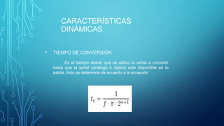CARACTERÍSTICAS
DINÁMICAS
• TIEMPO DE CONVERSIÓN
Es el tiempo desde que se aplica la señal a convertir
hasta que la señal (análoga ó digital) este disponible en la
salida. Esto se determina de acuerdo a la ecuación
 