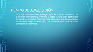 TIEMPO DE ADQUISICIÓN
En el caso de conversores Análogo-Digital, es el tiempo durante el cual
el sistema de muestreo y retención (Sample & Hold) debe permanecer
en estado de muestreo (sample), para asegurarse que el consiguiente
estado retención (hold) este dentro de la banda de error especiﬁcada
para la señal de entrada
 