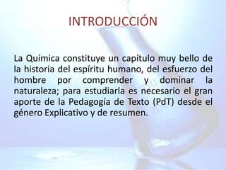 INTRODUCCIÓN

La Química constituye un capítulo muy bello de
la historia del espíritu humano, del esfuerzo del
hombre por comprender y dominar la
naturaleza; para estudiarla es necesario el gran
aporte de la Pedagogía de Texto (PdT) desde el
género Explicativo y de resumen.
 