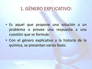1. GÉNERO EXPLICATIVO:


• Es aquel que propone una solución a un
  problema o provee una respuesta a una
  cuestión que se formule.
• Con el género explicativo y la historia de la
  química, se presentan varias fases.
 