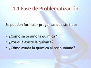1.1 Fase de Problematización

Se pueden formular preguntas de este tipo:

• ¿Cómo se originó la química?
• ¿Por qué existe la química?
• ¿Cómo ayuda la química al ser humano?
 