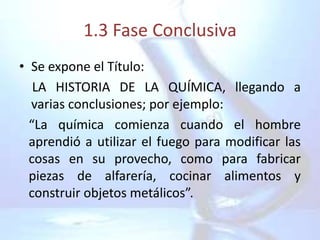 1.3 Fase Conclusiva
• Se expone el Título:
   LA HISTORIA DE LA QUÍMICA, llegando a
  varias conclusiones; por ejemplo:
  “La química comienza cuando el hombre
  aprendió a utilizar el fuego para modificar las
  cosas en su provecho, como para fabricar
  piezas de alfarería, cocinar alimentos y
  construir objetos metálicos”.
 