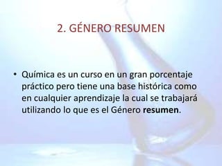 2. GÉNERO RESUMEN


• Química es un curso en un gran porcentaje
  práctico pero tiene una base histórica como
  en cualquier aprendizaje la cual se trabajará
  utilizando lo que es el Género resumen.
 