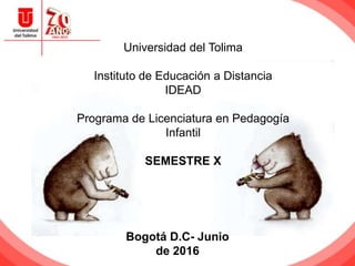 Universidad del Tolima
Instituto de Educación a Distancia
IDEAD
Programa de Licenciatura en Pedagogía
Infantil
SEMESTRE X
Bogotá D.C- Junio
de 2016
 