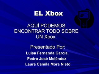 EL Xbox AQUÍ PODEMOS ENCONTRAR TODO SOBRE UN Xbox  Presentado Por: Luisa Fernanda García,  Pedro José Meléndez  Laura Camila Mora Nieto 