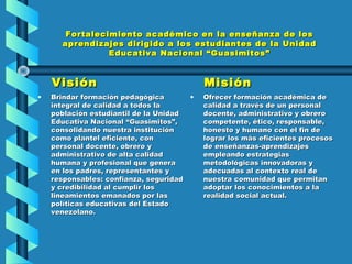 Fortalecimiento académico en la enseñanza de losFortalecimiento académico en la enseñanza de los
aprendizajes dirigido a los estudiantes de la Unidadaprendizajes dirigido a los estudiantes de la Unidad
Educativa Nacional “Guasimitos”Educativa Nacional “Guasimitos”
VisiónVisión
• Brindar formación pedagógicaBrindar formación pedagógica
integral de calidad a todos laintegral de calidad a todos la
población estudiantil de la Unidadpoblación estudiantil de la Unidad
Educativa Nacional “Guasimitos”,Educativa Nacional “Guasimitos”,
consolidando nuestra instituciónconsolidando nuestra institución
como plantel eficiente, concomo plantel eficiente, con
personal docente, obrero ypersonal docente, obrero y
administrativo de alta calidadadministrativo de alta calidad
humana y profesional que generahumana y profesional que genera
en los padres, representantes yen los padres, representantes y
responsables: confianza, seguridadresponsables: confianza, seguridad
y credibilidad al cumplir losy credibilidad al cumplir los
lineamientos emanados por laslineamientos emanados por las
políticas educativas del Estadopolíticas educativas del Estado
venezolano.venezolano.
MisiónMisión
• Ofrecer formación académica deOfrecer formación académica de
calidad a través de un personalcalidad a través de un personal
docente, administrativo y obrerodocente, administrativo y obrero
competente, ético, responsable,competente, ético, responsable,
honesto y humano con el fin dehonesto y humano con el fin de
lograr los más eficientes procesoslograr los más eficientes procesos
de enseñanzas-aprendizajesde enseñanzas-aprendizajes
empleando estrategiasempleando estrategias
metodológicas innovadoras ymetodológicas innovadoras y
adecuadas al contexto real deadecuadas al contexto real de
nuestra comunidad que permitannuestra comunidad que permitan
adoptar los conocimientos a laadoptar los conocimientos a la
realidad social actual.realidad social actual.
 