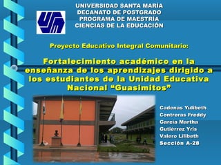UNIVERSIDAD SANTA MARÍAUNIVERSIDAD SANTA MARÍA
DECANATO DE POSTGRADODECANATO DE POSTGRADO
PROGRAMA DE MAESTRÍAPROGRAMA DE MAESTRÍA
CIENCIAS DE LA EDUCACIÓNCIENCIAS DE LA EDUCACIÓN
Proyecto Educativo Integral Comunitario:Proyecto Educativo Integral Comunitario:
Fortalecimiento académico en laFortalecimiento académico en la
enseñanza de los aprendizajes dirigido aenseñanza de los aprendizajes dirigido a
los estudiantes de la Unidad Educativalos estudiantes de la Unidad Educativa
Nacional “Guasimitos”Nacional “Guasimitos”
Cadenas YulibethCadenas Yulibeth
Contreras FreddyContreras Freddy
García MarthaGarcía Martha
Gutiérrez YrisGutiérrez Yris
Valero LilibethValero Lilibeth
Sección A-28Sección A-28
 