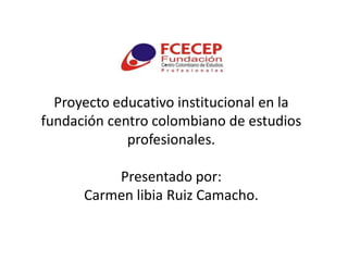 Proyecto educativo institucional en la
fundación centro colombiano de estudios
             profesionales.

          Presentado por:
      Carmen libia Ruiz Camacho.
 