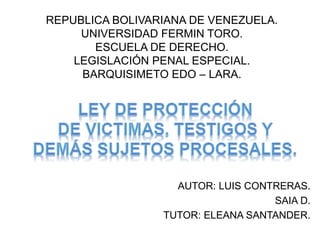 REPUBLICA BOLIVARIANA DE VENEZUELA.
UNIVERSIDAD FERMIN TORO.
ESCUELA DE DERECHO.
LEGISLACIÓN PENAL ESPECIAL.
BARQUISIMETO EDO – LARA.
AUTOR: LUIS CONTRERAS.
SAIA D.
TUTOR: ELEANA SANTANDER.
 