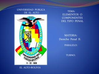 UNIVERSIDAD PUBLICA
DE EL ALTO
TEMA:
ELEMENTOS O
COMPONENTES
DEL TIPO PENAL
MATERIA:
Derecho Penal II.
PARALELO:
TURNO:
EL ALTO-BOLIVIA
 