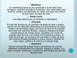  Martinica:
La vestimenta típica es muy parecida a la de otras islas
cercanas, vestidos coloridos y turbantes muy adornados pero
bonitos, aunque normalmente se visten con ropa muy fresca
ya que hace un poco de calor.
 Santa Lucia:
Los trajes típicos son el sombrero y alpargatas.
 Granada:
El traje del hombre es un pantalón de paño de lana a media
pierna con los laterales adornados con botonaduras de plata;
chaleco de terciopelo negro con forro de raso en la espalda
adornado con adornos florales, caireles y botones de plata;
camisa blanca de manga larga, zapatillas con suela de
esparto; faja de lana a la cintura con bordados a mano. El
traje de la mujer se compone de una falda o refajo de lana
con motivos florales bordados a mano, blusa o corpiño de
raso negro, ceñido a la cintura y e manga larga.
 Dominica:
Llevan camisas de manga larga y pantalones de colores
brillantes, embellecidos con cuentas, espejos y ribetes. Los
trajes incluyen máscaras y sombreros adornados con plumas
de pavo real.
 