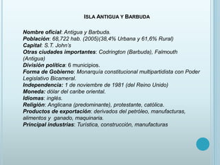 ISLA ANTIGUA Y BARBUDA
Nombre oficial: Antigua y Barbuda.
Población: 68,722 hab. (2005)(38,4% Urbana y 61,6% Rural)
Capital: S.T. John’s
Otras ciudades importantes: Codrington (Barbuda), Falmouth
(Antigua)
División política: 6 municipios.
Forma de Gobierno: Monarquía constitucional multipartidista con Poder
Legislativo Bicameral.
Independencia: 1 de noviembre de 1981 (del Reino Unido)
Moneda: dólar del caribe oriental.
Idiomas: inglés.
Religión: Anglicana (predominante), protestante, católica.
Productos de exportación: derivados del petróleo, manufacturas,
alimentos y ganado, maquinaria.
Principal industrias: Turística, construcción, manufacturas
 