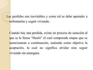 Las perdidas son inevitables y como tal se debe aprender a
  enfrentarlas y seguir viviendo.

  Cuando hay una perdida, existe un proceso de sanación al
  que se le llama “Duelo” el cual comprende etapas que se
  mencionaran a continuación, teniendo como objetivo la
  aceptación, la cual no significa olvidar sino seguir
  viviendo sin amargura.
 