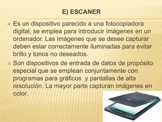 E) ESCANER
   Es un dispositivo parecido a una fotocopiadora
    digital, se emplea para introducir imágenes en un
    ordenador. Las imágenes que se desee capturar
    deben estar correctamente iluminadas para evitar
    brillo y tonos no deseados.
   Son dispositivos de entrada de datos de propósito
    especial que se emplean conjuntamente con
    programas para gráficos y pantallas de alta
    resolución. La mayor parte capturan imágenes en
    color.
 