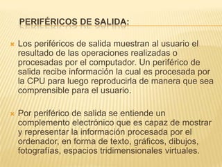 PERIFÉRICOS DE SALIDA:

   Los periféricos de salida muestran al usuario el
    resultado de las operaciones realizadas o
    procesadas por el computador. Un periférico de
    salida recibe información la cual es procesada por
    la CPU para luego reproducirla de manera que sea
    comprensible para el usuario.

   Por periférico de salida se entiende un
    complemento electrónico que es capaz de mostrar
    y representar la información procesada por el
    ordenador, en forma de texto, gráficos, dibujos,
    fotografías, espacios tridimensionales virtuales.
 