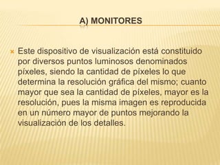 A) MONITORES


   Este dispositivo de visualización está constituido
    por diversos puntos luminosos denominados
    píxeles, siendo la cantidad de píxeles lo que
    determina la resolución gráfica del mismo; cuanto
    mayor que sea la cantidad de píxeles, mayor es la
    resolución, pues la misma imagen es reproducida
    en un número mayor de puntos mejorando la
    visualización de los detalles.
 