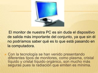 El monitor de nuestra PC es sin duda el dispositivo
    de salida más importante del conjunto, ya que sin él
    no podríamos saber qué es lo que está pasando en
    la computadora.

   Con la tecnología se han venido presentando
    diferentes tipos de monitores, como plasma, cristal
    líquido y cristal líquido orgánico, son mucho más
    seguras pues la radiación que emiten es mínima.
 