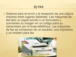 D) FAX

   Sistema para el envío y la recepción de una página
    impresa entre lugares distantes. Las máquinas de
    fax leen un papel escrito o un formulario y
    convierten su imagen en un código para su
    transmisión por la línea telefónica. Las máquinas
    de fax se componen de un escáner, una impresora
    y un módem para fax
 