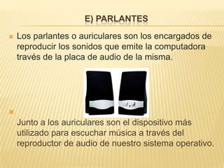 E) PARLANTES
   Los parlantes o auriculares son los encargados de
    reproducir los sonidos que emite la computadora
    través de la placa de audio de la misma.





    Junto a los auriculares son el dispositivo más
    utilizado para escuchar música a través del
    reproductor de audio de nuestro sistema operativo.
 