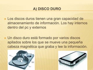 A) DISCO DURO

   Los discos duros tienen una gran capacidad de
    almacenamiento de información. Los hay internos
    dentro del pc y externos

   Un disco duro está formado por varios discos
    apilados sobre los que se mueve una pequeña
    cabeza magnética que graba y lee la información.
 