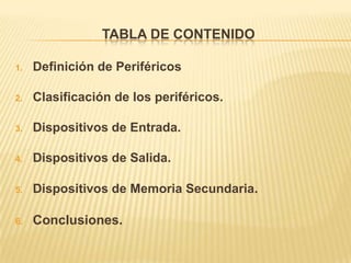 TABLA DE CONTENIDO

1.   Definición de Periféricos

2.   Clasificación de los periféricos.

3.   Dispositivos de Entrada.

4.   Dispositivos de Salida.

5.   Dispositivos de Memoria Secundaria.

6.   Conclusiones.
 