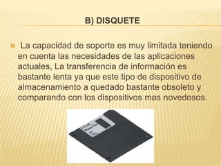 B) DISQUETE

    La capacidad de soporte es muy limitada teniendo
    en cuenta las necesidades de las aplicaciones
    actuales, La transferencia de información es
    bastante lenta ya que este tipo de dispositivo de
    almacenamiento a quedado bastante obsoleto y
    comparando con los dispositivos mas novedosos.
 