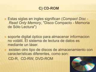 C) CD-ROM

   Estas siglas en ingles significan (Compact Disc -
    Read Only Memory, "Disco Compacto - Memoria
    de Sólo Lectura")

   soporte digital óptico para almacenar informacion
    no volátil. El sistema de lectura de datos es
    mediante un láser.
    existen otro tipo de discos de almacenamiento con
    características diferentes, como son:
    CD-R, CD-RW, DVD-ROM
 