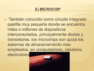 E) MICROCHIP

    También conocido como circuito integrado
    pastilla muy pequeña donde se encuentra
    miles o millones de dispositivos
    interconectados, principalmente diodos y
    transistores, los microchips son quizá los
    sistemas de almacenamiento mas
    empleados, en computadoras, celulares,
    electrodomésticos
 
