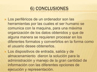6) CONCLUSIONES

   Los periféricos de un ordenador son las
    herramientas por las cuales el ser humano se
    comunica con la maquina, para una máxima
    organización de los datos obtenidos y que de
    alguna manera se requieren procesar en los
    diferentes formatos y convertirlos en la forma como
    el usuario desee obtenerlos.
   Los dispositivos de entrada, salida y de
    almacenamiento dieron la solución para la
    administración y manejo de la gran cantidad de
    información con las diferentes opciones de
    ejecución y representación.
 