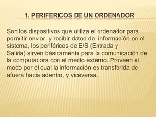 1. PERIFERICOS DE UN ORDENADOR

Son los dispositivos que utiliza el ordenador para
permitir enviar y recibir datos de información en el
sistema, los periféricos de E/S (Entrada y
Salida) sirven básicamente para la comunicación de
la computadora con el medio externo. Proveen el
modo por el cual la información es transferida de
afuera hacia adentro, y viceversa.
 