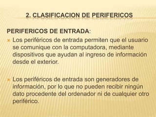 2. CLASIFICACION DE PERIFERICOS

PERIFERICOS DE ENTRADA:
 Los periféricos de entrada permiten que el usuario
  se comunique con la computadora, mediante
  dispositivos que ayudan al ingreso de información
  desde el exterior.

   Los periféricos de entrada son generadores de
    información, por lo que no pueden recibir ningún
    dato procedente del ordenador ni de cualquier otro
    periférico.
 