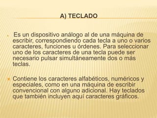 A) TECLADO


    Es un dispositivo análogo al de una máquina de
    escribir, correspondiendo cada tecla a uno o varios
    caracteres, funciones u órdenes. Para seleccionar
    uno de los caracteres de una tecla puede ser
    necesario pulsar simultáneamente dos o más
    teclas.

   Contiene los caracteres alfabéticos, numéricos y
    especiales, como en una máquina de escribir
    convencional con alguno adicional. Hay teclados
    que también incluyen aquí caracteres gráficos.
 
