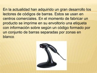 En la actualidad han adquirido un gran desarrollo los
lectores de códigos de barras. Estos se usan en
centros comerciales. En el momento de fabricar un
producto se imprime en su envoltorio una etiqueta
con información sobre según un código formado por
un conjunto de barras separadas por zonas en
blanco.
 