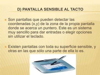 D) PANTALLA SENSIBLE AL TACTO

   Son pantallas que pueden detectar las
    coordenadas (x,y) de la zona de la propia pantalla
    donde se acerca un puntero. Este es un sistema
    muy sencillo para dar entradas o elegir opciones
    sin utilizar el teclado.

   Existen pantallas con toda su superficie sensible, y
    otras en las que sólo una parte de ella lo es.
 