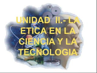 UNIDAD II.- LA
 ETICA EN LA
CIENCIA Y LA
TECNOLOGIA
 