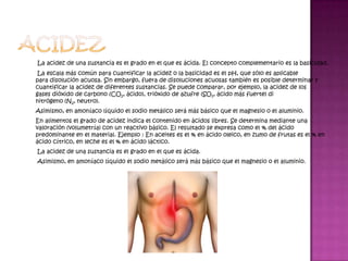 La acidez de una sustancia es el grado en el que es ácida. El concepto complementario es la basicidad.
 La escala más común para cuantificar la acidez o la basicidad es el pH, que sólo es aplicable
para disolución acuosa. Sin embargo, fuera de disoluciones acuosas también es posible determinar y
cuantificar la acidez de diferentes sustancias. Se puede comparar, por ejemplo, la acidez de los
gases dióxido de carbono (CO2, ácido), trióxido de azufre (SO3, ácido más fuerte) di
nitrógeno (N2, neutro).
Asimismo, en amoníaco líquido el sodio metálico será más básico que el magnesio o el aluminio.
En alimentos el grado de acidez indica el contenido en ácidos libres. Se determina mediante una
valoración (volumetría) con un reactivo básico. El resultado se expresa como el % del ácido
predominante en el material. Ejemplo : En aceites es el % en ácido oleico, en zumo de frutas es el % en
ácido cítrico, en leche es el % en ácido láctico.
La acidez de una sustancia es el grado en el que es ácida.
Asimismo, en amoníaco líquido el sodio metálico será más básico que el magnesio o el aluminio.
 