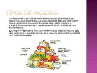 A nivel industrial, se consideran dos tipos de acidez. Se tiene la acidez
natural y la acidez desarrollada. La acidez natural se debe a la composición
natural del alimento o sustancia. La acidez desarrollada se debe a la
acidificación de la sustancia ya sea por procesos térmicos, enzimáticos o
microbiológicos.
 La que posee importancia en el aspecto tecnológico es la desarrollada. Ésta
suele determinar la sanidad industrial de la sustancia para obtener productos
secundarios las derdadas.
 