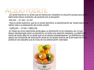 Un ácido fuerte es un ácido que se disocia por completo en solución acuosa para ganar
electrones (donar protones), de acuerdo con la ecuación:
HA (aq) → H+ (aq) + A- (ac)
 Para el ácido sulfúrico, que es un ácido diprótico, la denominación de "ácido fuerte" se
refiere sólo a la disociación del primer protón
 H2SO4(aq) → H+(aq) + HSO4-(aq)
 En todas las otras reacciones ácido-agua, la disociación no es completa, por lo que
estará representada como un equilibrio, no como una reacción completa. La definición
típica de ácido débil es un ácido que no se disocia completamente. La diferencia que
separa las constantes de disociación ácida en los ácidos fuertes de la de todos los otros
ácidos es tan pequeña que se trata de una demarcación razonable.
 