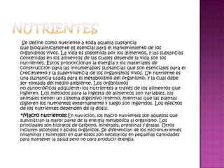 Se define como nutriente a toda aquella sustancia
que bioquímicamente es esencial para el mantenimiento de los
organismos vivos. La vida es sostenida por los alimentos, y las sustancias
contenidas en los alimentos de las cuales depende la vida son los
nutrientes. Estos proporcionan la energía y los materiales de
construcción para las innumerables sustancias que son esenciales para el
crecimiento y la supervivencia de los organismos vivos. Un nutriente es
una sustancia usada para el metabolismo del organismo, y la cual debe
ser tomada del medio ambiente. Los organismos
no autotróficos adquieren los nutrientes a través de los alimentos que
ingieren. Los métodos para la ingesta de alimentos son variables, los
animales tienen un sistema digestivo interno, mientras que las plantas
digieren los nutrientes externamente y luego son ingeridos. Los efectos
de los nutrientes dependen de la dosis.
 *Macro nutrientes:En nutrición, los macro nutrientes son aquellos que
suministran la mayor parte de la energía metabólica al organismo. Los
principales son hidratos de carbono, minerales, proteínas y grasas. Otros
incluyen alcoholes y ácidos orgánicos. Se diferencian de los micronutrientes
(vitaminas y minerales) en que estos son necesarios en pequeñas cantidades
para mantener la salud pero no para producir energía.
 