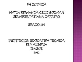 PH QUIMICA

MARIA FERNANDA CELIS GUZMAN
  JENNIFER TATIANA CARRERO

          GRADO:11-2




INSTITUCION EDUCATIVA TECNICA
          FE Y ALEGRIA
             IBAGUE
               2012
 