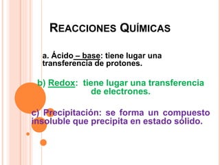REACCIONES QUÍMICAS
a. Ácido – base: tiene lugar una
transferencia de protones.
b) Redox: tiene lugar una transferencia
de electrones.
c) Precipitación: se forma un compuesto
insoluble que precipita en estado sólido.
 
