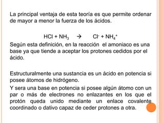 La principal ventaja de esta teoría es que permite ordenar
de mayor a menor la fuerza de los ácidos.
HCl + NH3  Cl- + NH4
+
Según esta definición, en la reacción el amoniaco es una
base ya que tiende a aceptar los protones cedidos por el
ácido.
Estructuralmente una sustancia es un ácido en potencia si
posee átomos de hidrógeno.
Y sera una base en potencia si posee algún átomo con un
par o más de electrones no enlazantes en los que el
protón queda unido mediante un enlace covalente
coordinado o dativo capaz de ceder protones a otra.
 