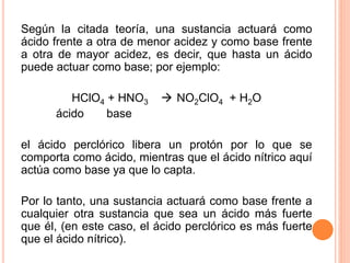Según la citada teoría, una sustancia actuará como
ácido frente a otra de menor acidez y como base frente
a otra de mayor acidez, es decir, que hasta un ácido
puede actuar como base; por ejemplo:
HClO4 + HNO3  NO2ClO4 + H2O
ácido base
el ácido perclórico libera un protón por lo que se
comporta como ácido, mientras que el ácido nítrico aquí
actúa como base ya que lo capta.
Por lo tanto, una sustancia actuará como base frente a
cualquier otra sustancia que sea un ácido más fuerte
que él, (en este caso, el ácido perclórico es más fuerte
que el ácido nítrico).
 